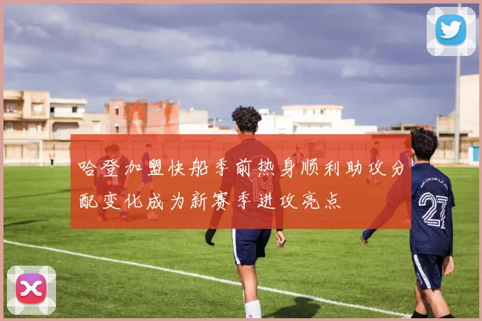 哈登加盟快船季前热身顺利助攻分配变化成为新赛季进攻亮点